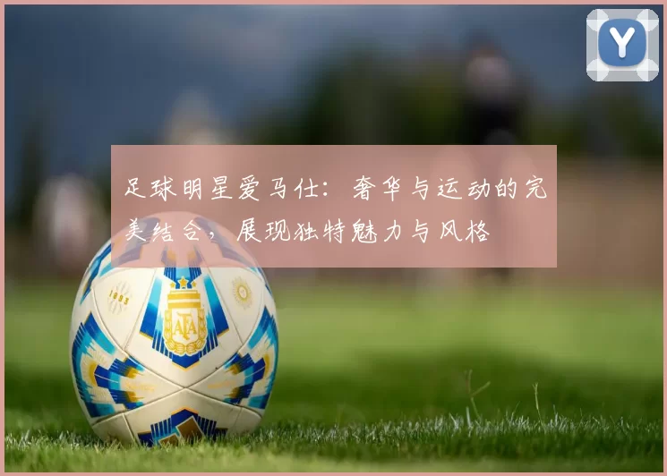足球明星爱马仕：奢华与运动的完美结合，展现独特魅力与风格