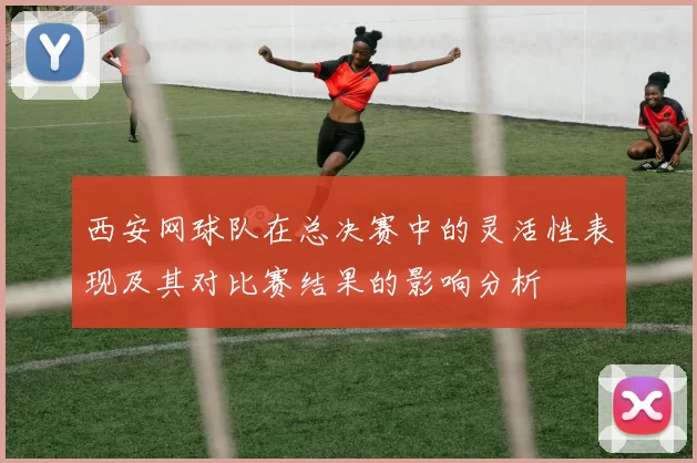 西安网球队在总决赛中的灵活性表现及其对比赛结果的影响分析
