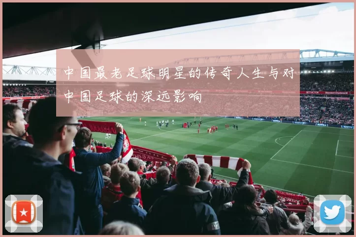 中国最老足球明星的传奇人生与对中国足球的深远影响