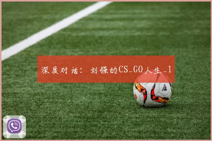 深度对话：刘强的CS_GO人生_1