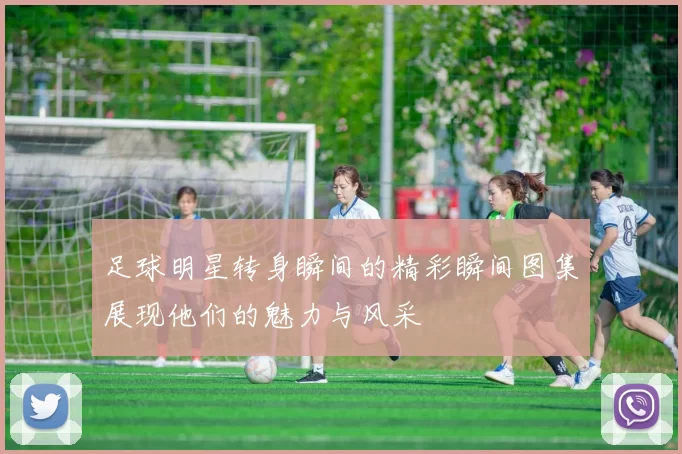 足球明星转身瞬间的精彩瞬间图集展现他们的魅力与风采