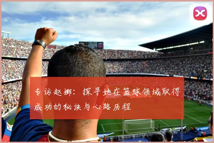 专访赵娜：探寻她在篮球领域取得成功的秘诀与心路历程
