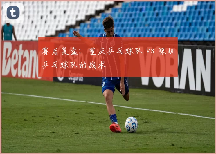 赛后复盘：重庆乒乓球队 vs 深圳乒乓球队的战术