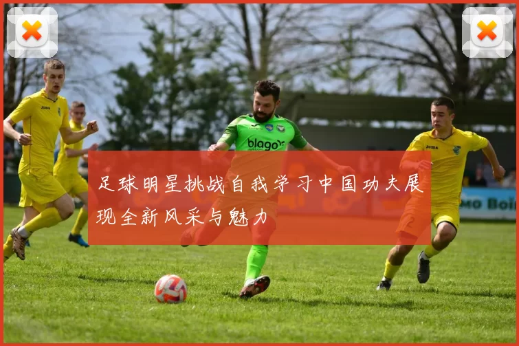 足球明星挑战自我学习中国功夫展现全新风采与魅力