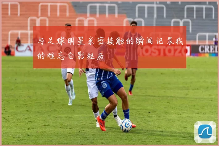 与足球明星亲密接触的瞬间记录我的难忘合影经历