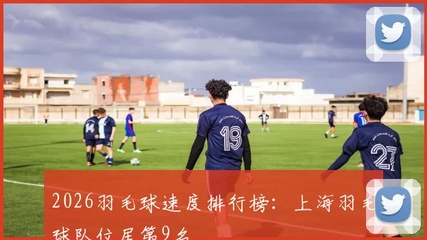 2026羽毛球速度排行榜：上海羽毛球队位居第9名
