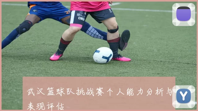 武汉篮球队挑战赛个人能力分析与表现评估
