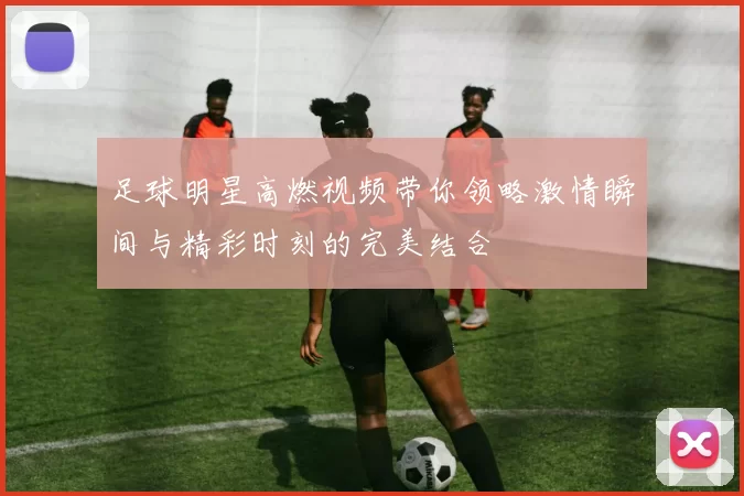 足球明星高燃视频带你领略激情瞬间与精彩时刻的完美结合